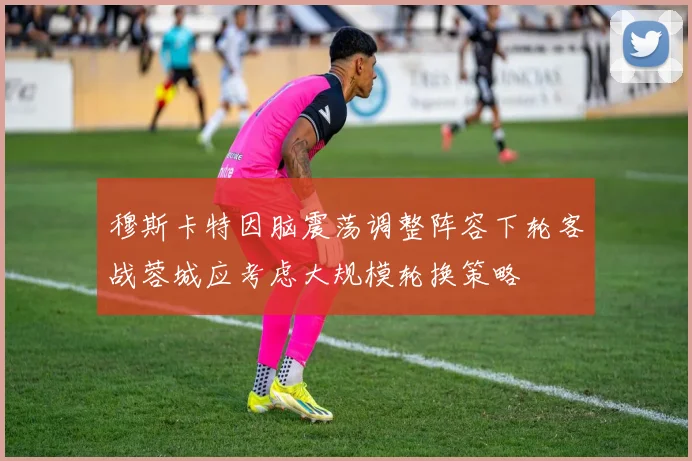 穆斯卡特因脑震荡调整阵容下轮客战蓉城应考虑大规模轮换策略