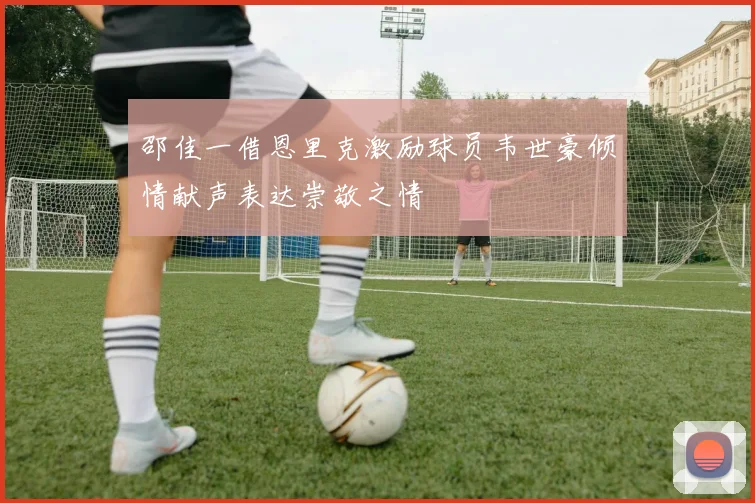 邵佳一借恩里克激励球员韦世豪倾情献声表达崇敬之情