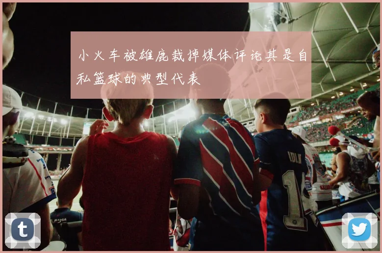 小火车被雄鹿裁掉媒体评论其是自私篮球的典型代表