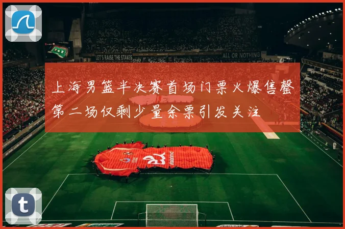 上海男篮半决赛首场门票火爆售罄第二场仅剩少量余票引发关注