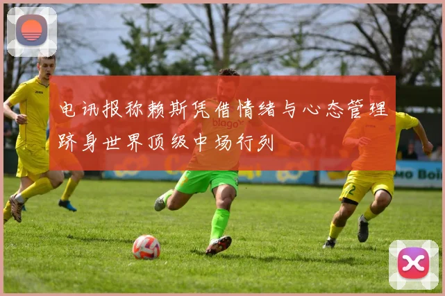 电讯报称赖斯凭借情绪与心态管理跻身世界顶级中场行列