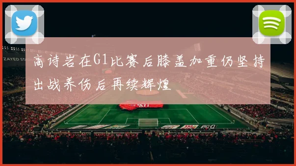 高诗岩在G1比赛后膝盖加重仍坚持出战养伤后再续辉煌