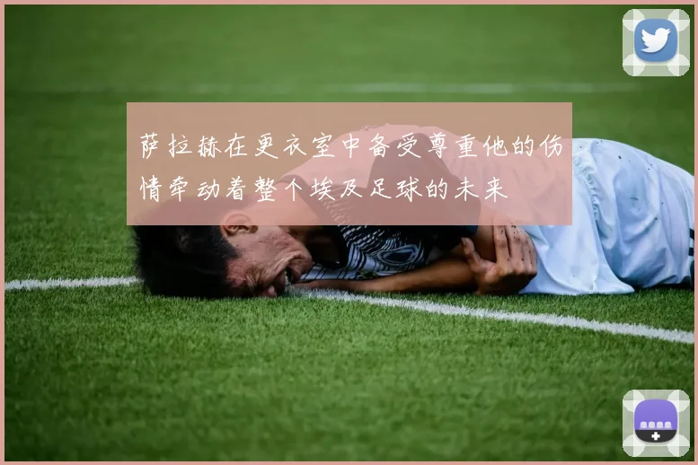萨拉赫在更衣室中备受尊重他的伤情牵动着整个埃及足球的未来