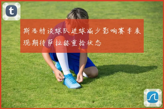 斯洛特谈球队进球减少影响赛季表现期待萨拉赫重拾状态