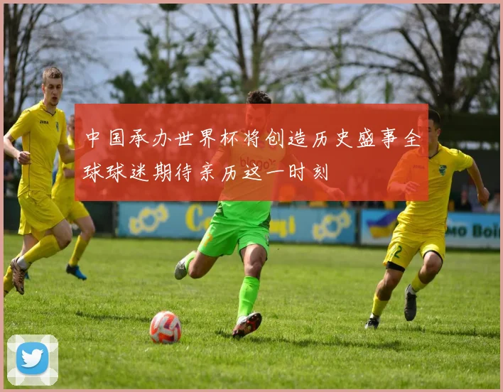 中国承办世界杯将创造历史盛事全球球迷期待亲历这一时刻