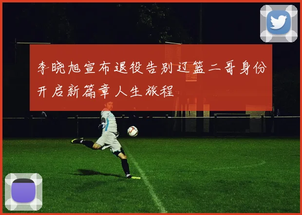 李晓旭宣布退役告别辽篮二哥身份开启新篇章人生旅程