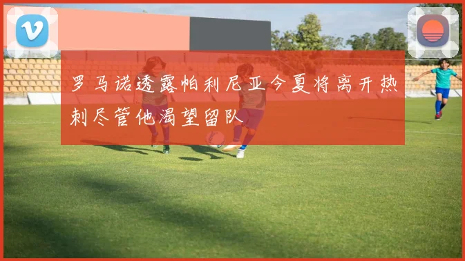 罗马诺透露帕利尼亚今夏将离开热刺尽管他渴望留队