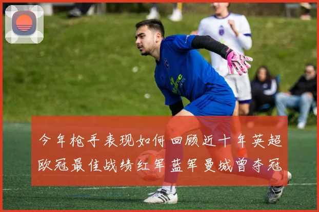 今年枪手表现如何回顾近十年英超欧冠最佳战绩红军蓝军曼城曾夺冠