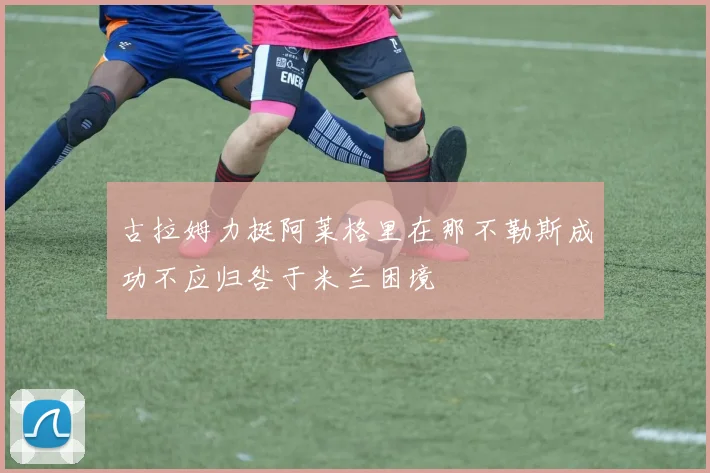古拉姆力挺阿莱格里在那不勒斯成功不应归咎于米兰困境