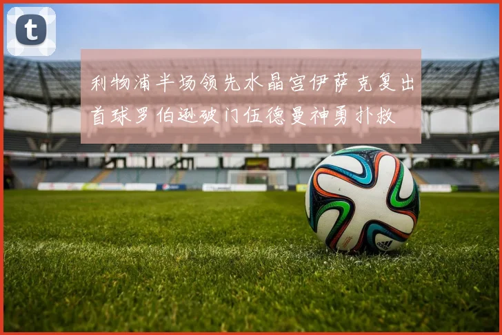 利物浦半场领先水晶宫伊萨克复出首球罗伯逊破门伍德曼神勇扑救