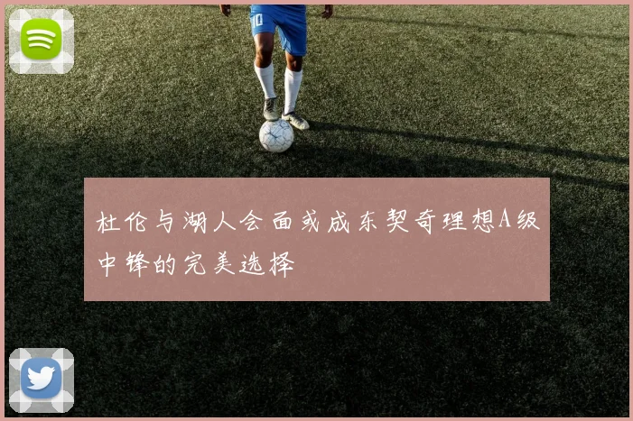 杜伦与湖人会面或成东契奇理想A级中锋的完美选择
