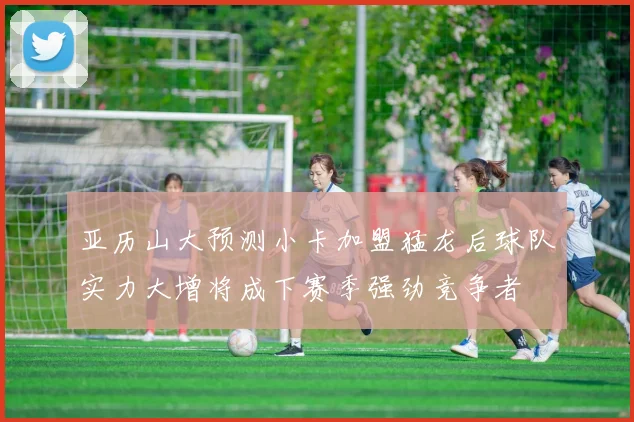 亚历山大预测小卡加盟猛龙后球队实力大增将成下赛季强劲竞争者