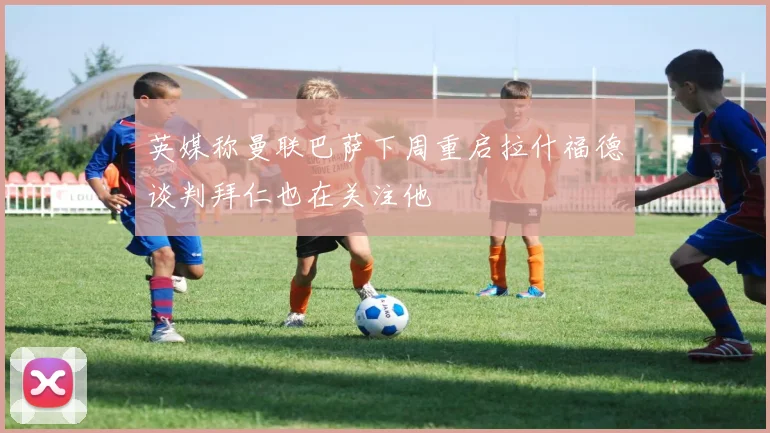 英媒称曼联巴萨下周重启拉什福德谈判拜仁也在关注他