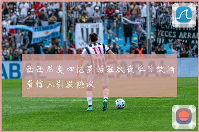 西西尼奥回忆罗马狂欢夜单日饮酒量惊人引发热议
